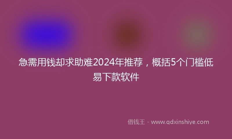 急需用钱却求助难2024年推荐，概括5个门槛低易下款软件