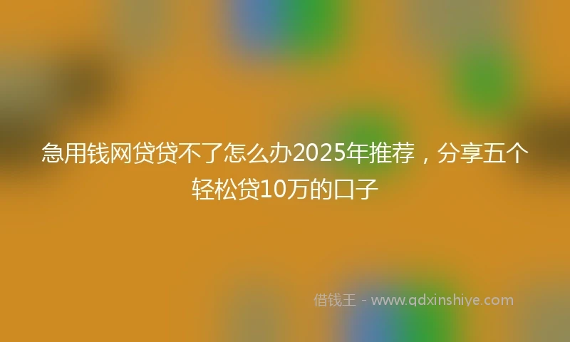 急用钱网贷贷不了怎么办2025年推荐，分享五个轻松贷10万的口子