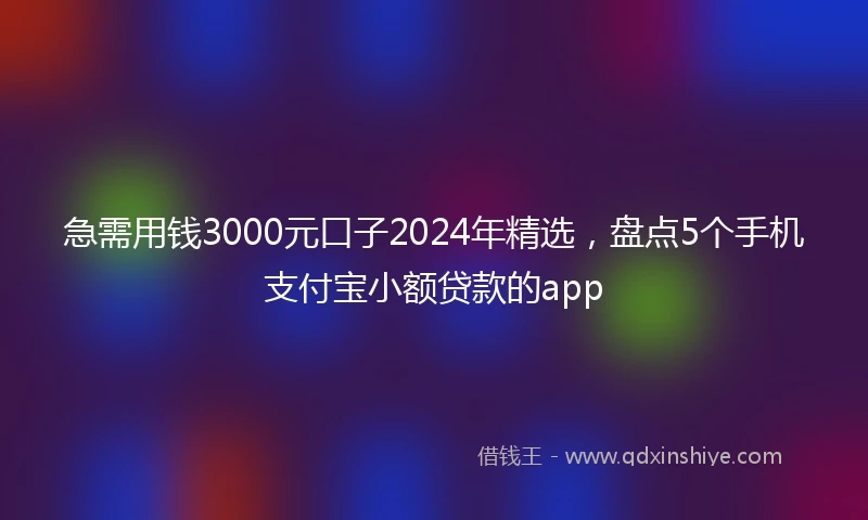 急需用钱3000元口子2024年精选，盘点5个手机支付宝小额贷款的app