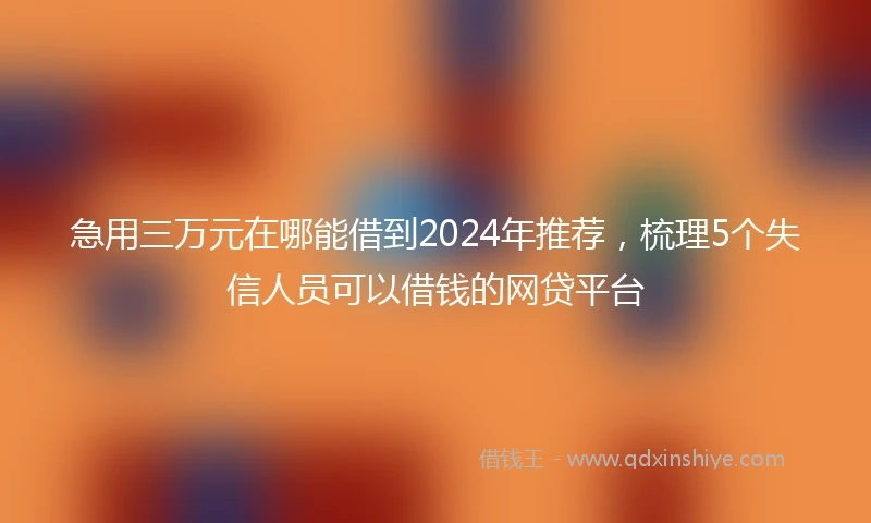 急用三万元在哪能借到2024年推荐，梳理5个失信人员可以借钱的网贷平台