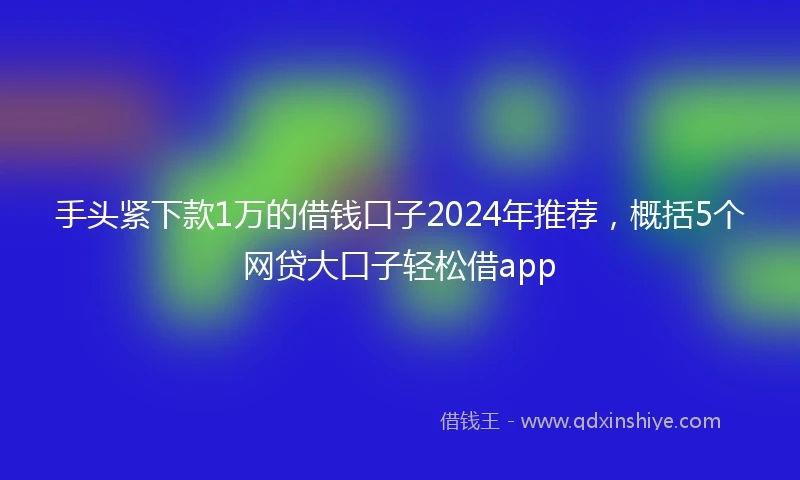 手头紧下款1万的借钱口子2024年推荐，概括5个网贷大口子轻松借app