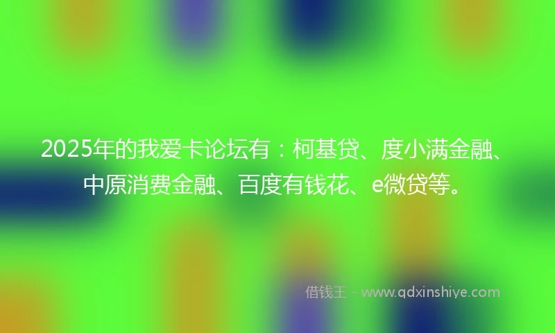 2025年的我爱卡论坛有：柯基贷、度小满金融、中原消费金融、百度有钱花、e微贷等。
