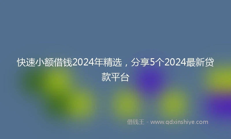 快速小额借钱2024年精选，分享5个2024最新贷款平台
