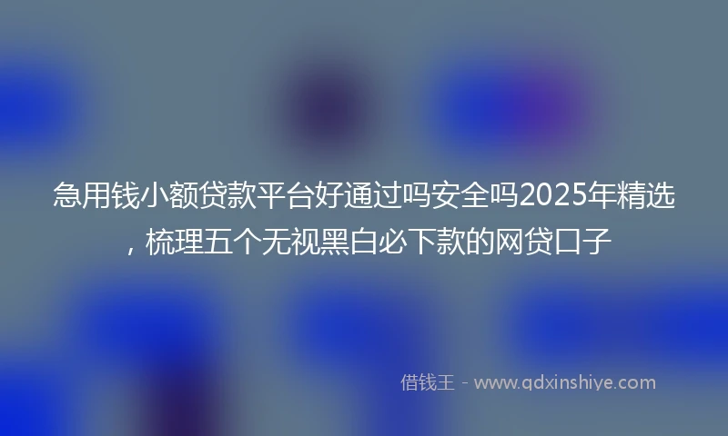 急用钱小额贷款平台好通过吗安全吗2025年精选，梳理五个无视黑白必下款的网贷口子