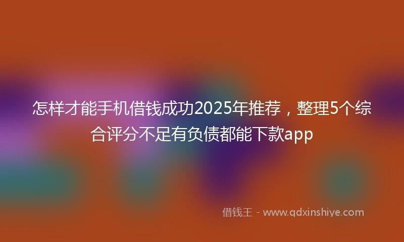 怎样才能手机借钱成功2025年推荐，整理5个综合评分不足有负债都能下款app