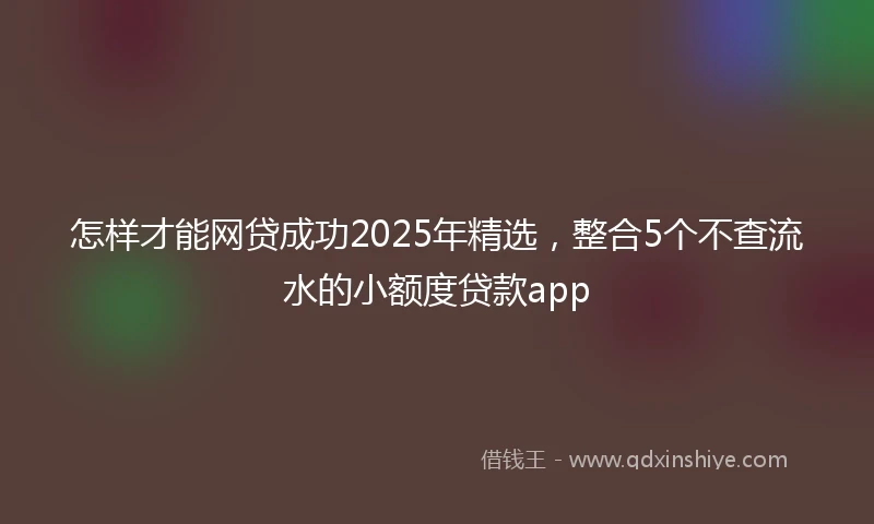 怎样才能网贷成功2025年精选，整合5个不查流水的小额度贷款app