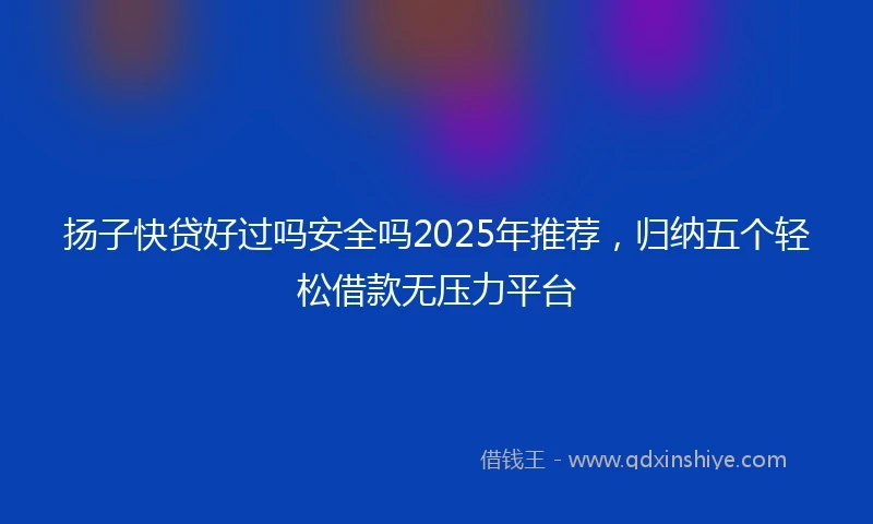 扬子快贷好过吗安全吗2025年推荐，归纳五个轻松借款无压力平台