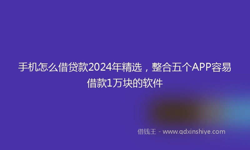 手机怎么借贷款2024年精选,整合五个APP容易借款1万块的软件