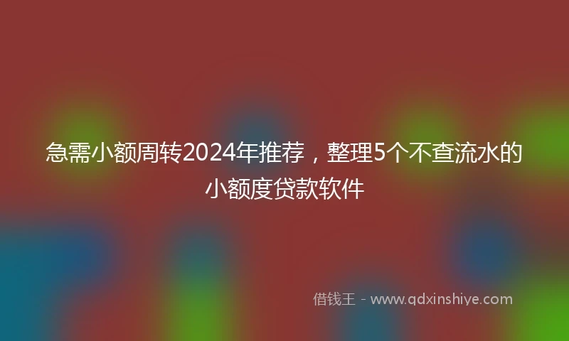 急需小额周转2024年推荐，整理5个不查流水的小额度贷款软件