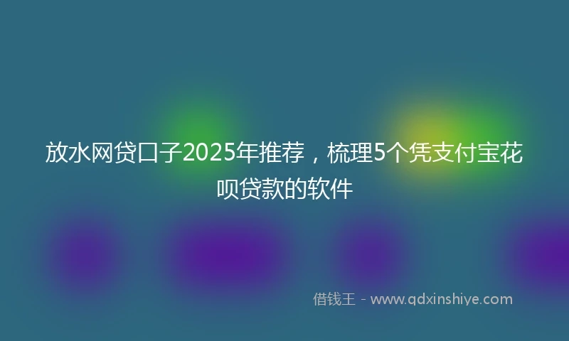 放水网贷口子2025年推荐，梳理5个凭支付宝花呗贷款的软件