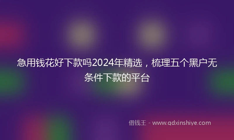 急用钱花好下款吗2024年精选，梳理五个黑户无条件下款的平台