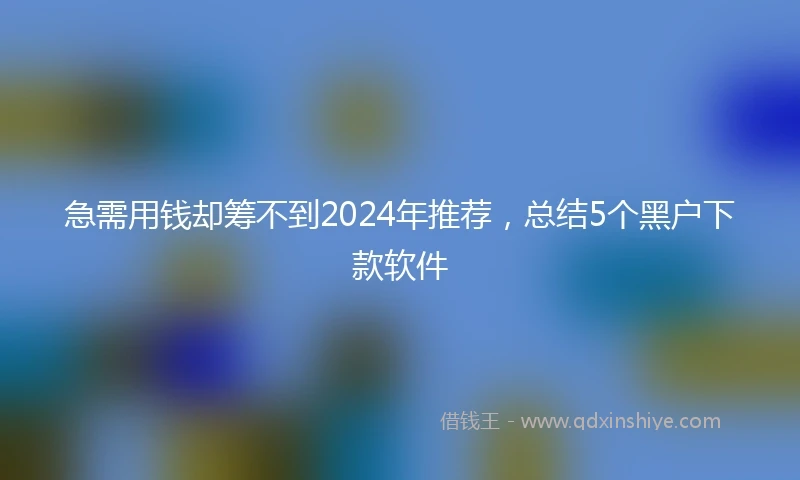 急需用钱却筹不到2024年推荐，总结5个黑户下款软件