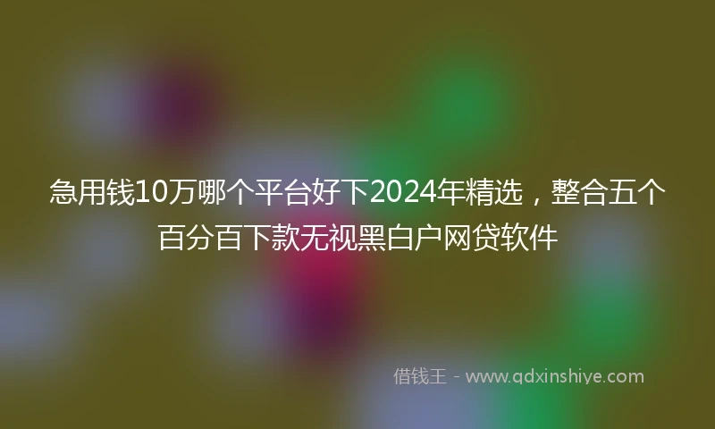 急用钱10万哪个平台好下2024年精选，整合五个百分百下款无视黑白户网贷软件