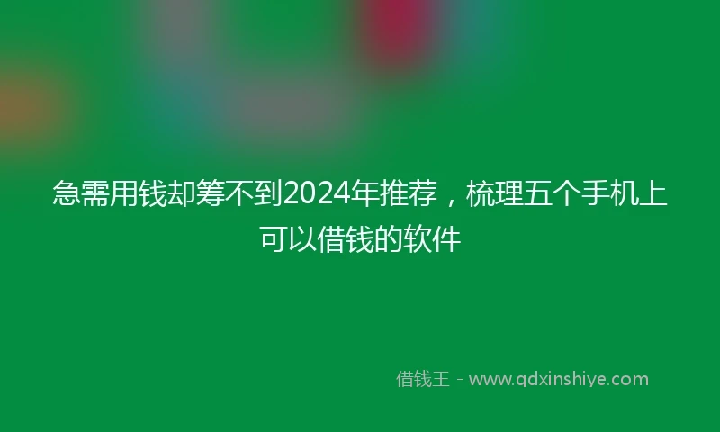 急需用钱却筹不到2024年推荐，梳理五个手机上可以借钱的软件