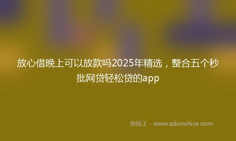 放心借晚上可以放款吗2025年精选，整合五个秒批网贷轻松贷的app