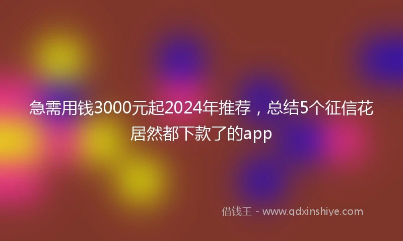 急需用钱3000元起2024年推荐，总结5个征信花居然都下款了的app