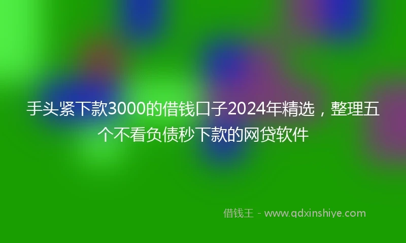 手头紧下款3000的借钱口子2024年精选，整理五个不看负债秒下款的网贷软件