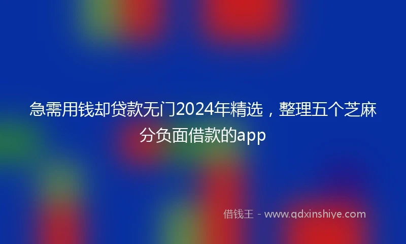 急需用钱却贷款无门2024年精选，整理五个芝麻分负面借款的app