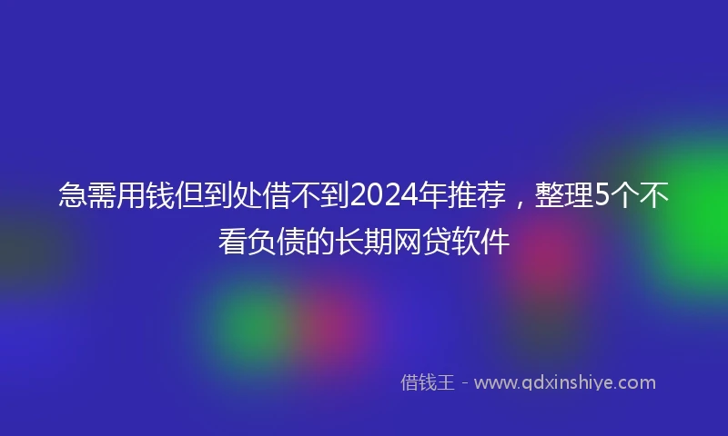 急需用钱但到处借不到2024年推荐，整理5个不看负债的长期网贷软件