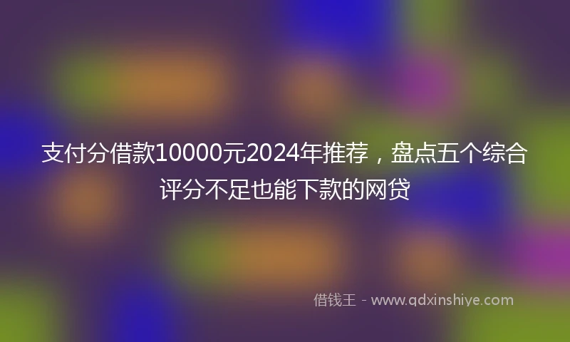 支付分借款10000元2024年推荐，盘点五个综合评分不足也能下款的网贷