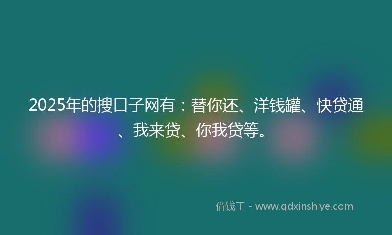 2025年的搜口子网有：替你还、洋钱罐、快贷通、我来贷、你我贷等。