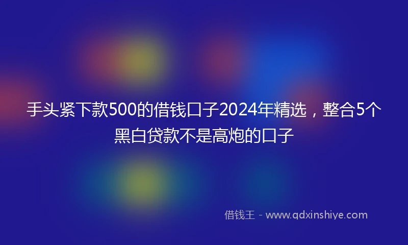 手头紧下款500的借钱口子2024年精选，整合5个黑白贷款不是高炮的口子