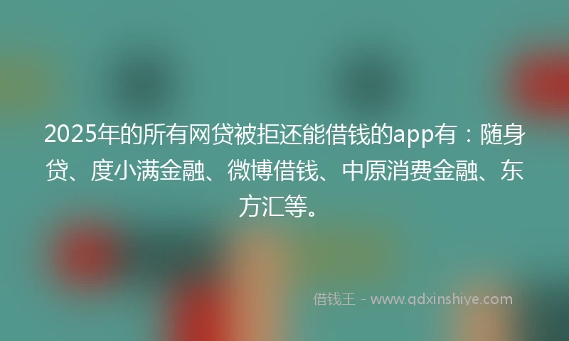2025年的所有网贷被拒还能借钱的app有：随身贷、度小满金融、微博借钱、中原消费金融、东方汇等。