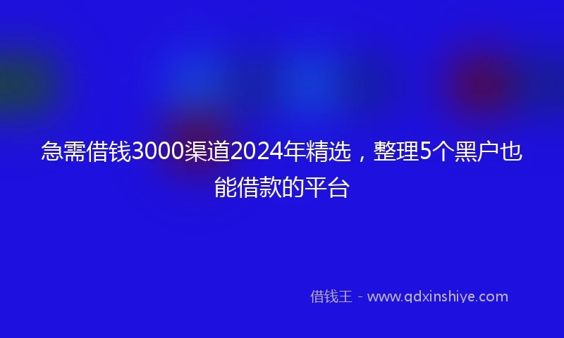 急需借钱3000渠道2024年精选，整理5个黑户也能借款的平台