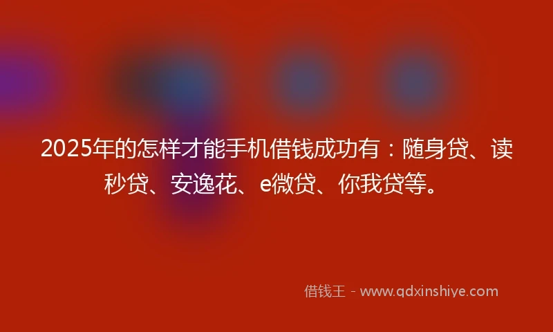 2025年的怎样才能手机借钱成功有：随身贷、读秒贷、安逸花、e微贷、你我贷等。