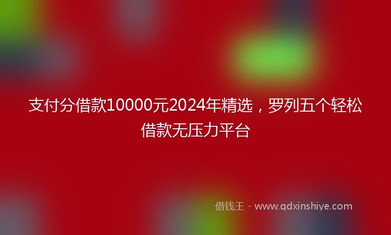 支付分借款10000元2024年精选，罗列五个轻松借款无压力平台