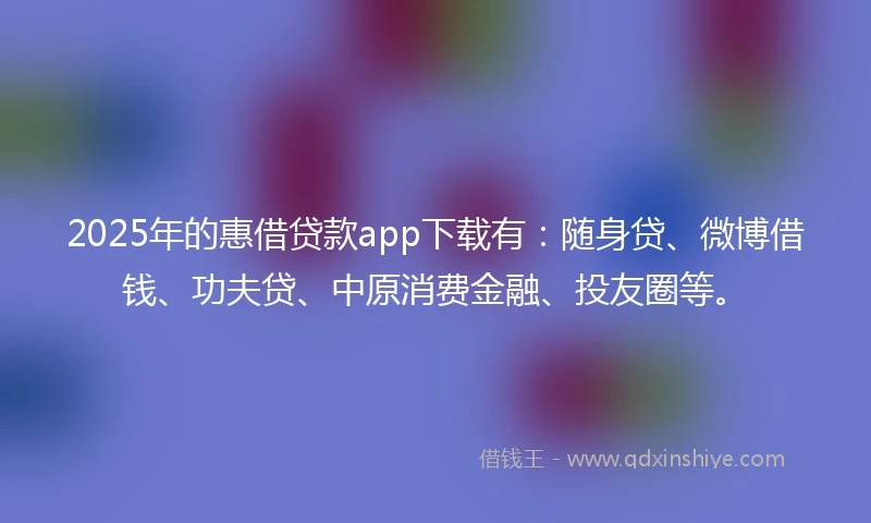 2025年的惠借贷款app下载有：随身贷、微博借钱、功夫贷、中原消费金融、投友圈等。