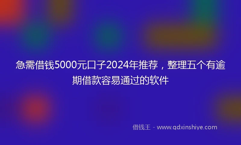 急需借钱5000元口子2024年推荐，整理五个有逾期借款容易通过的软件