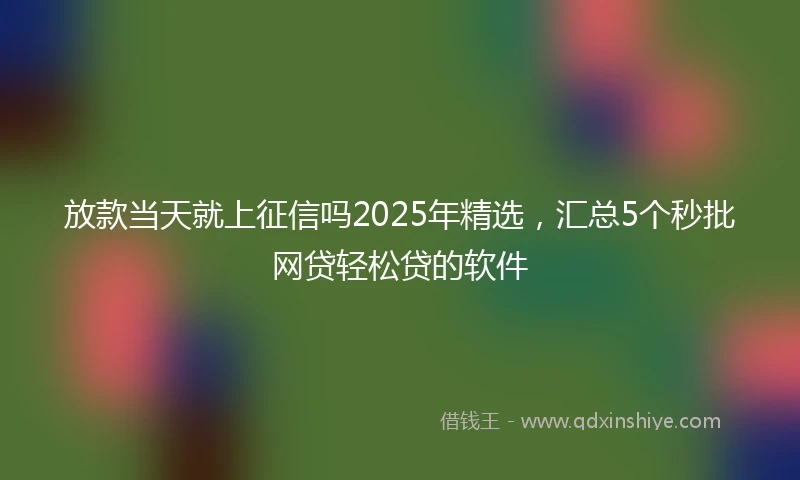 放款当天就上征信吗2025年精选，汇总5个秒批网贷轻松贷的软件
