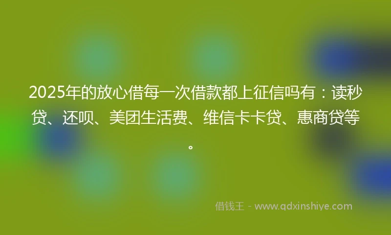 2025年的放心借每一次借款都上征信吗有：读秒贷、还呗、美团生活费、维信卡卡贷、惠商贷等。