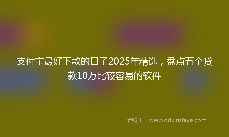 支付宝最好下款的口子2025年精选，盘点五个贷款10万比较容易的软件