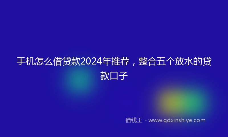 手机怎么借贷款2024年推荐，整合五个放水的贷款口子