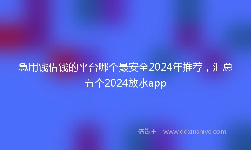 急用钱借钱的平台哪个最安全2024年推荐，汇总五个2024放水app