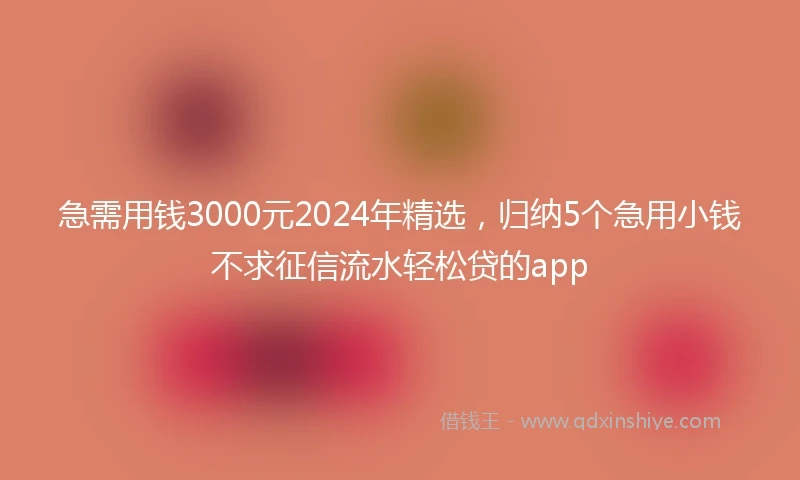 急需用钱3000元2024年精选，归纳5个急用小钱不求征信流水轻松贷的app