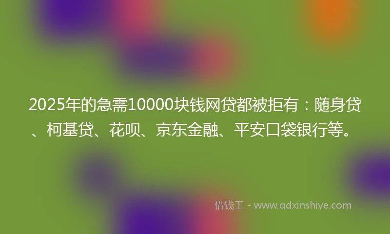 2025年的急需10000块钱网贷都被拒有：随身贷、柯基贷、花呗、京东金融、平安口袋银行等。
