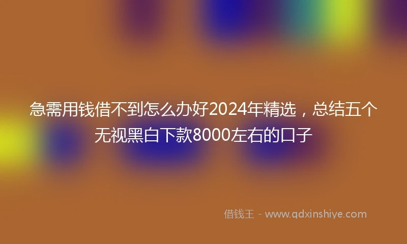 急需用钱借不到怎么办好2024年精选，总结五个无视黑白下款8000左右的口子