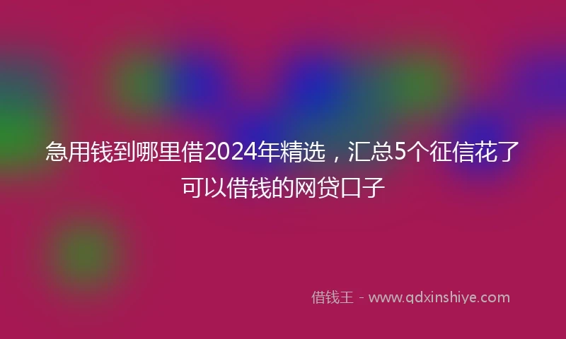 急用钱到哪里借2024年精选，汇总5个征信花了可以借钱的网贷口子