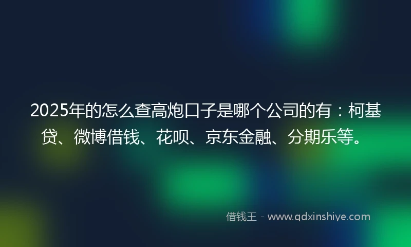 2025年的怎么查高炮口子是哪个公司的有：柯基贷、微博借钱、花呗、京东金融、分期乐等。