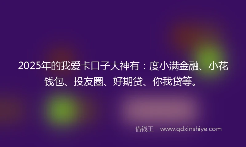 2025年的我爱卡口子大神有:度小满金融、小花钱包、投友圈、好期贷、你我贷等。