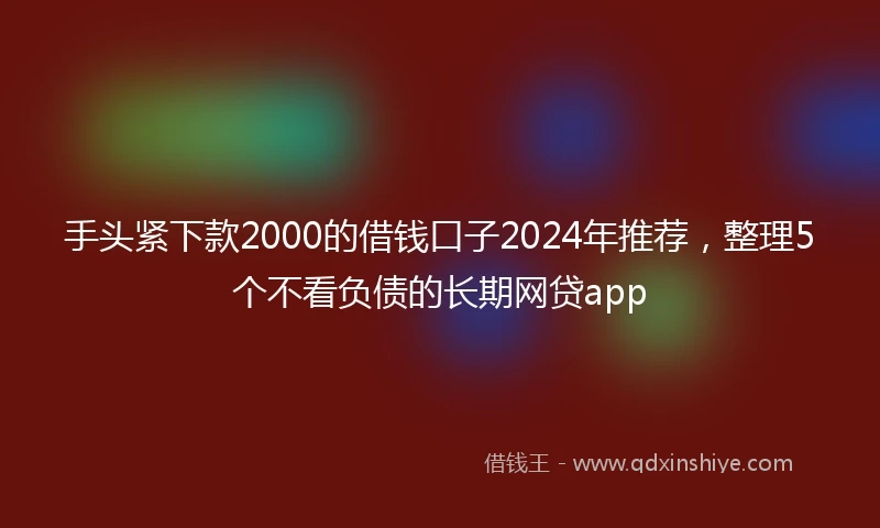 手头紧下款2000的借钱口子2024年推荐，整理5个不看负债的长期网贷app