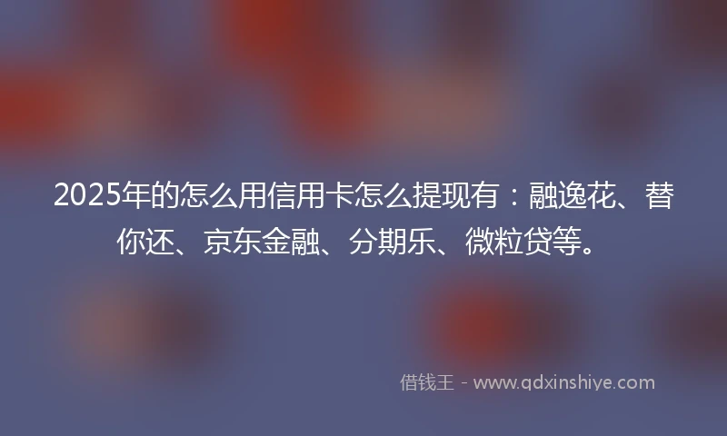 2025年的怎么用信用卡怎么提现有：融逸花、替你还、京东金融、分期乐、微粒贷等。