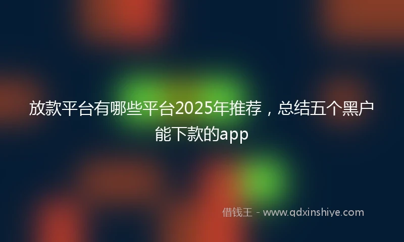 放款平台有哪些平台2025年推荐，总结五个黑户能下款的app