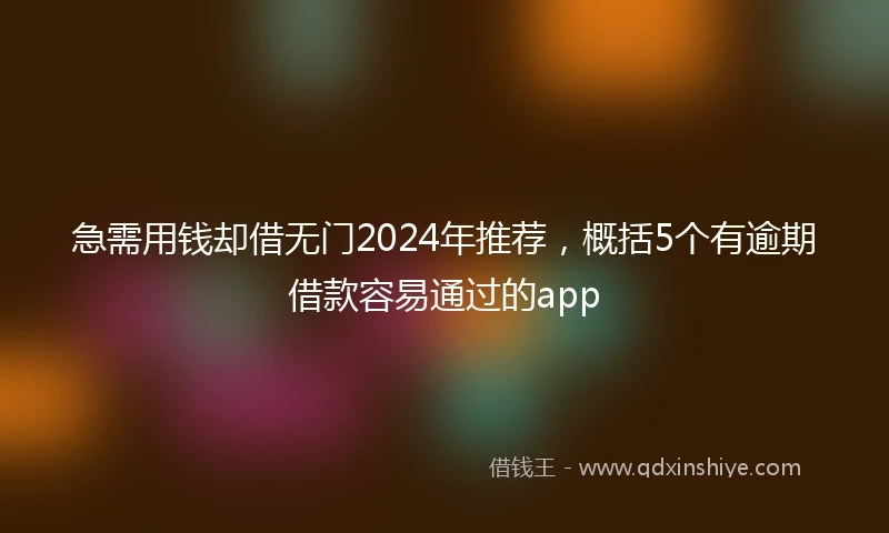 急需用钱却借无门2024年推荐，概括5个有逾期借款容易通过的app