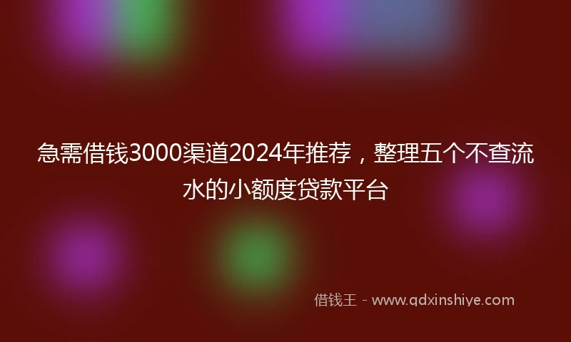 急需借钱3000渠道2024年推荐，整理五个不查流水的小额度贷款平台