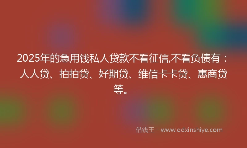 2025年的急用钱私人贷款不看征信,不看负债有：人人贷、拍拍贷、好期贷、维信卡卡贷、惠商贷等。