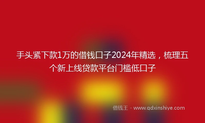 手头紧下款1万的借钱口子2024年精选，梳理五个新上线贷款平台门槛低口子
